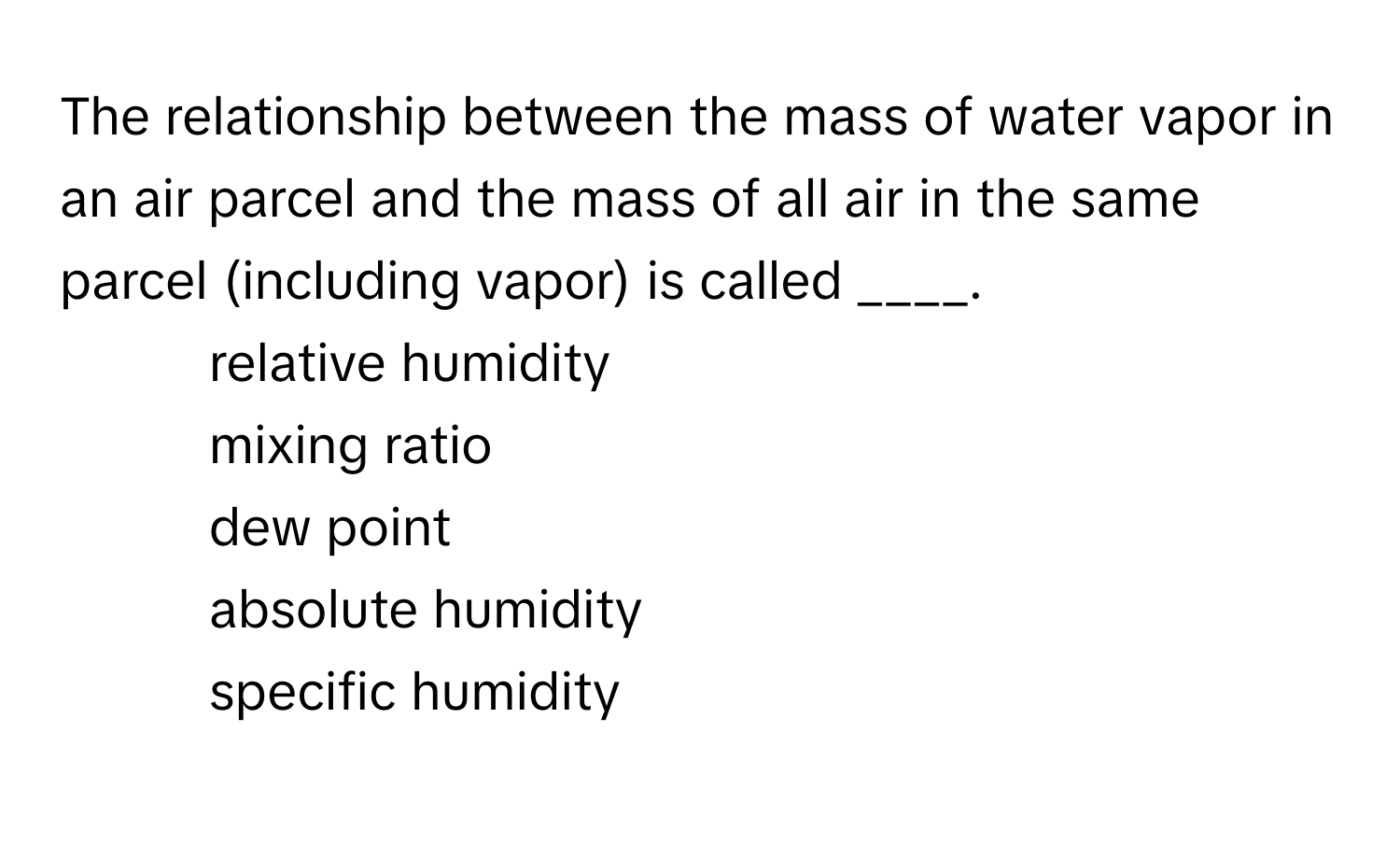 The relationship between the mass of water vapor in an air parcel and the mass of all air in the same parcel (including vapor) is called ____. 
 
1. ​relative humidity
2. mixing ratio​
3. dew point​
4. absolute humidity
5. specific humidity