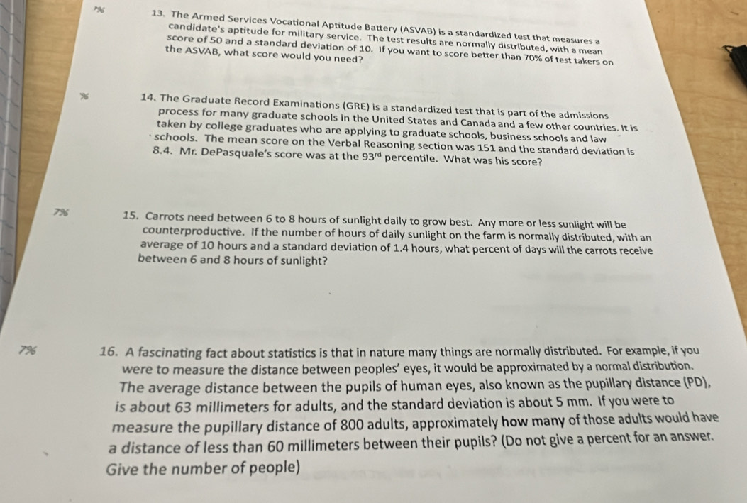 r96 13. The Armed Services Vocational Aptitude Battery (ASVAB) is a standardized test that measures a 
candidate's aptitude for military service. The test results are normally distributed, with a mean 
score of 50 and a standard deviation of 10. If you want to score better than 70% of test takers on 
the ASVAB, what score would you need? 
14. The Graduate Record Examinations (GRE) is a standardized test that is part of the admissions 
process for many graduate schools in the United States and Canada and a few other countries. It is 
taken by college graduates who are applying to graduate schools, business schools and law 
schools. The mean score on the Verbal Reasoning section was 151 and the standard deviation is 
8.4. Mr. DePasquale’s score was at the 93^(rd) percentile. What was his score?
7% 15. Carrots need between 6 to 8 hours of sunlight daily to grow best. Any more or less sunlight will be 
counterproductive. If the number of hours of daily sunlight on the farm is normally distributed, with an 
average of 10 hours and a standard deviation of 1.4 hours, what percent of days will the carrots receive 
between 6 and 8 hours of sunlight?
7% 16. A fascinating fact about statistics is that in nature many things are normally distributed. For example, if you 
were to measure the distance between peoples’ eyes, it would be approximated by a normal distribution. 
The average distance between the pupils of human eyes, also known as the pupillary distance (PD), 
is about 63 millimeters for adults, and the standard deviation is about 5 mm. If you were to 
measure the pupillary distance of 800 adults, approximately how many of those adults would have 
a distance of less than 60 millimeters between their pupils? (Do not give a percent for an answer. 
Give the number of people)