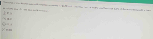 The owner of a bookstore buys used books from customers for $1.50 each. The owner then resells the used books for 400% of the amount he paid for them.
What is the price of a used book in this bookstore?
4) $5.50
@ 84 00
© $2.10
②) $6.00