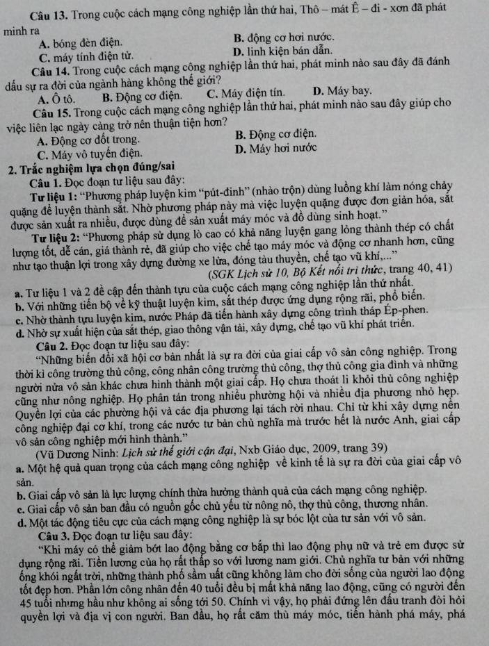 Trong cuộc cách mạng công nghiệp lần thứ hai, Thô - mát Ê − đi - xơn đã phát
minh ra
A. bóng đèn điện. B. động cơ hơi nước.
C. máy tính điện tử. D. linh kiện bán dẫn.
Câu 14. Trong cuộc cách mạng cộng nghiệp lần thứ hai, phát minh nào sau đây đã đánh
đấu sự ra đời của ngành hàng không thế giới?
A. Ô tô. B. Động cơ điện. C. Máy điện tín. D. Máy bay.
Câu 15. Trong cuộc cách mạng công nghiệp lần thứ hai, phát minh nào sau đây giúp cho
việc liên lạc ngày cảng trở nên thuận tiện hơn?
A. Động cơ đốt trong. B. Động cơ điện.
C. Máy vô tuyến điện. D. Máy hơi nước
2. Trắc nghiệm lựa chọn đúng/sai
Câu 1. Đọc đoạn tư liệu sau đây:
Từ liệu 1: “Phương pháp luyện kim “pút-đinh” (nhào trộn) dùng luồng khí làm nóng chảy
quặng để luyện thành sắt. Nhờ phương pháp này mà việc luyện quặng được đơn giản hóa, sắt
được sản xuất ra nhiều, được dùng để sản xuất máy móc và đồ dùng sinh hoạt.”
Từ liệu 2: “Phương pháp sử dụng lò cao có khả năng luyện gang lỏng thành thép có chất
lượng tốt, dễ cán, giá thành rẻ, đã giúp cho việc chế tạo máy móc và động cơ nhanh hơn, cũng
như tạo thuận lợi trong xây dựng đường xe lửa, đóng tàu thuyền, chế tạo vũ khí,...”
(SGK Lịch sử 10, Bộ Kết nổi trì thức, trang 40, 41)
a. Tư liệu 1 và 2 đề cập đến thành tựu của cuộc cách mạng công nghiệp lần thứ nhất.
b. Với những tiến bộ về kỹ thuật luyện kim, sắt thép được ứng dụng rộng rãi, phổ biến.
c. Nhờ thành tựu luyện kim, nước Pháp đã tiến hành xây dựng công trình tháp Ép-phen.
d. Nhờ sự xuất hiện của sắt thép, giao thông vận tải, xây dựng, chế tạo vũ khí phát triển.
Câu 2. Đọc đoạn tư liệu sau đây:
“Những biến đổi xã hội cơ bản nhất là sự ra đời của giai cấp vô sản công nghiệp. Trong
thời kì công trường thủ công, công nhân công trường thủ công, thợ thủ công gia đình và những
người nửa vô sản khác chưa hình thành một giai cấp. Họ chưa thoát li khỏi thủ công nghiệp
cũng như nông nghiệp. Họ phân tán trong nhiều phường hội và nhiều địa phương nhỏ hẹp.
Quyền lợi của các phường hội và các địa phương lại tách rời nhau. Chỉ từ khi xây dựng nền
công nghiệp đại cơ khí, trong các nước tư bản chủ nghĩa mà trước hết là nước Anh, giai cấp
vô sản công nghiệp mới hình thành.”
(Vũ Dương Ninh: Lịch sử thế giới cận đại, Nxb Giáo dục, 2009, trang 39)
a. Một hệ quả quan trọng của cách mạng công nghiệp về kinh tế là sự ra đời của giai cấp vô
sản.
b. Giai cấp vô sản là lực lượng chính thừa hưởng thành quả của cách mạng công nghiệp.
c. Giai cấp vô sản ban đầu có nguồn gốc chủ yếu từ nông nô, thợ thủ công, thương nhân.
d. Một tác động tiêu cực của cách mạng công nghiệp là sự bóc lột của tư sản với vô sản.
Câu 3. Đọc đoạn tư liệu sau đây:
*Khi máy có thể giảm bớt lao động bằng cơ bắp thì lao động phụ nữ và trẻ em được sử
dụng rộng rãi. Tiền lương của họ rất thấp so với lương nam giới. Chủ nghĩa tư bản với những
ống khói ngất trời, những thành phố sầm uất cũng không làm cho đời sống của người lao động
tốt đẹp hơn. Phần lớn công nhân đến 40 tuổi đều bị mất khả năng lao động, cũng có người đến
45 tuổi nhưng hầu như không ai sống tới 50. Chính vì vậy, họ phải đứng lên đấu tranh đòi hỏi
quyền lợi và địa vị con người. Ban đầu, họ rất căm thù máy móc, tiến hành phá máy, phá