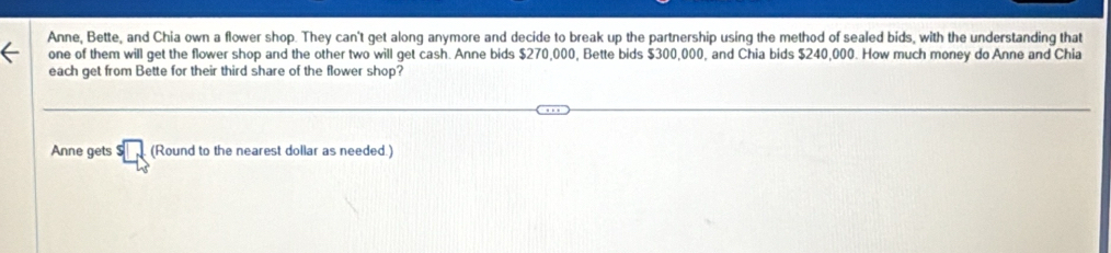 Anne, Bette, and Chia own a flower shop. They can't get along anymore and decide to break up the partnership using the method of sealed bids, with the understanding that 
one of them will get the flower shop and the other two will get cash. Anne bids $270,000, Bette bids $300,000, and Chia bids $240,000. How much money do Anne and Chia 
each get from Bette for their third share of the flower shop? 
Anne gets (Round to the nearest dollar as needed.)