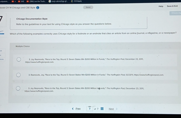 uripumm.. (386) Leo the Truck.. excjv udextzfzgx gf. CCCApply
book CH 14 Chicago and CSE Style Saved Help Save & Exit
Check m
Chicago Documentation Style
Refer to the guidelines in your text for using Chicago style as you answer the questions below.
of 7
Which of the following examples correctly uses Chicago style for a footnote or an endnote that cites an article from an online Journal, a magazine, or a newspaper?
Multiple Choïce
ok
nces 3. Joy Resmovits, "Race to the Top, Round 3: Seven States Win $200 Million in Funds," The Huffington Post, December 23, 2011.
https://www.huffingtonpost.com.
3. Resmovits, Joy, "Race to the Top, Round 3: Seven States Win $200 Million in Funds," The Huffington Post, 12/23/11, https://www.huffingtonpost.com.
3. Joy Resmovits. "Race to the Top, Round 3: Seven States Win $200 Million in Funds," The Huffington Post, December 23, 2011
https://www.huffingtonpost.com.
Prev 7 of 7 Next