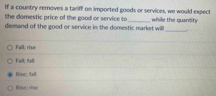 If a country removes a tariff on imported goods or services, we would expect
the domestic price of the good or service to _while the quantity
demand of the good or service in the domestic market will _.
Fall; rise
Fall; fall
Rise; fall
Rise; rise