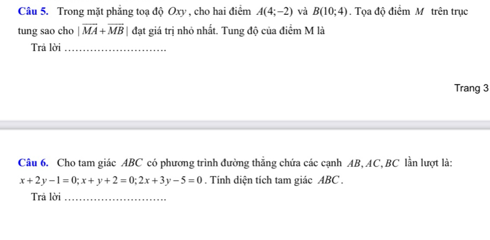 Trong mặt phẳng toạ độ Oxy , cho hai điểm A(4;-2) và B(10;4). Tọa độ điểm Mỹ trên trục 
tung sao cho |vector MA+vector MB| đạt giá trị nhỏ nhất. Tung độ của điểm M là 
Trả lời_ 
Trang 3 
Câu 6. Cho tam giác ABC có phương trình đường thắng chứa các cạnh AB, AC, BC lần lượt là:
x+2y-1=0; x+y+2=0; 2x+3y-5=0. Tính diện tích tam giác ABC. 
Trả lời_