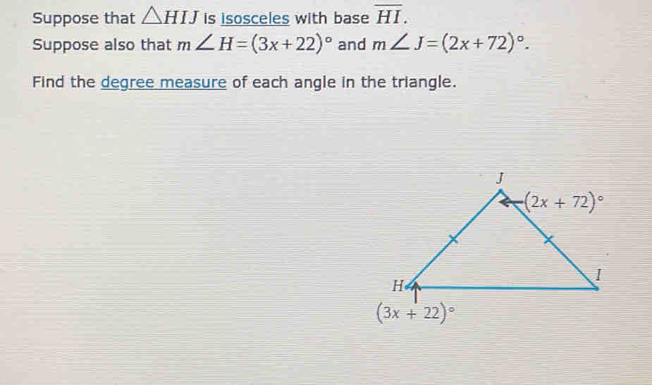 Suppose that △ HIJ is isosceles with base overline HI.
Suppose also that m∠ H=(3x+22)^circ  and m∠ J=(2x+72)^circ .
Find the degree measure of each angle in the triangle.