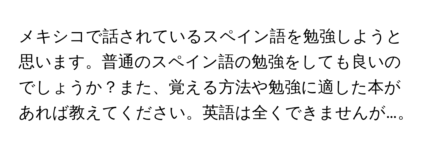 メキシコで話されているスペイン語を勉強しようと思います。普通のスペイン語の勉強をしても良いのでしょうか？また、覚える方法や勉強に適した本があれば教えてください。英語は全くできませんが…。