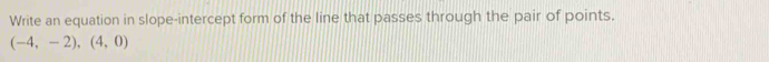 Write an equation in slope-intercept form of the line that passes through the pair of points.
(-4,-2),(4,0)