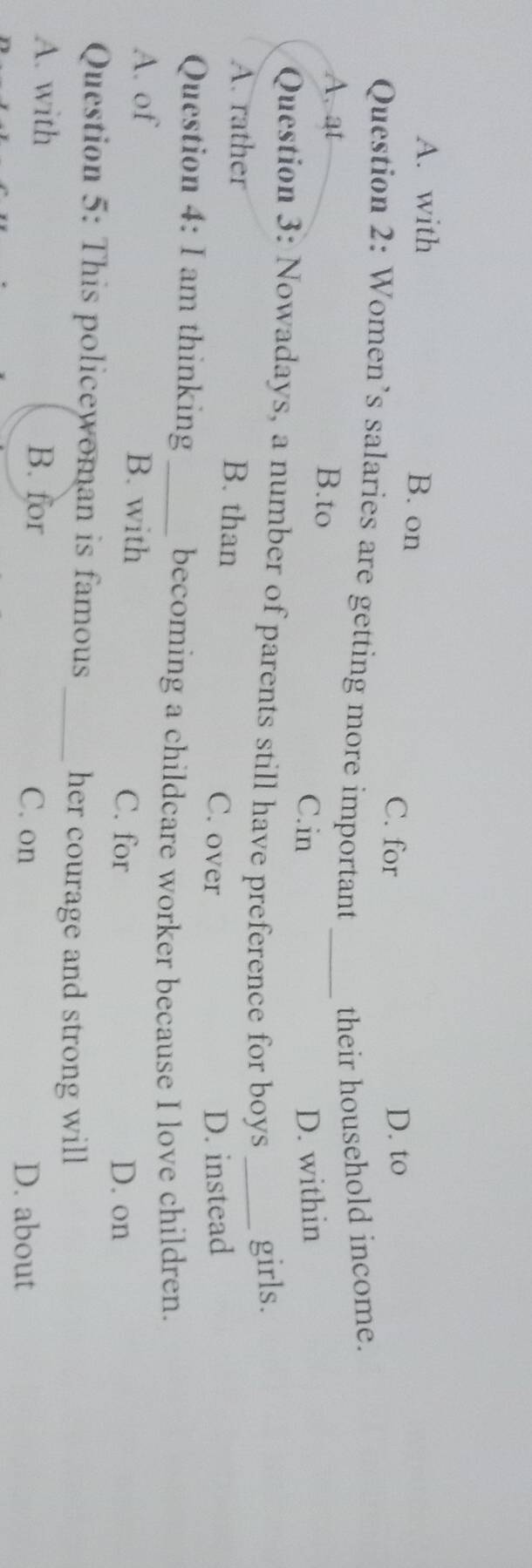 A. with B. on
C. for D. to
Question 2: Women’s salaries are getting more important their household income.
A. at B.to
_
C.in D. within
Question 3: Nowadays, a number of parents still have preference for boys _girls.
A. rather B. than C. over
Question 4: I am thinking_ D. instead
becoming a childcare worker because I love children.
A. of B. with C. for
D. on
Question 5: This policewoman is famous_ her courage and strong will
A. with B. for C. on
D. about