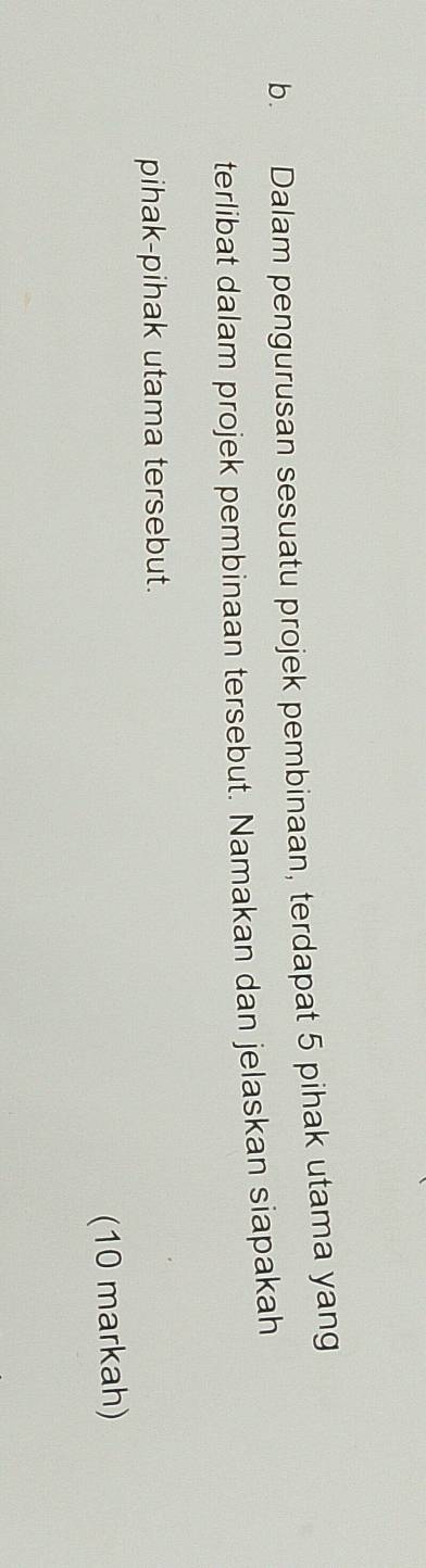 Dalam pengurusan sesuatu projek pembinaan, terdapat 5 pihak utama yang 
terlibat dalam projek pembinaan tersebut. Namakan dan jelaskan siapakah 
pihak-pihak utama tersebut. 
(10 markah)