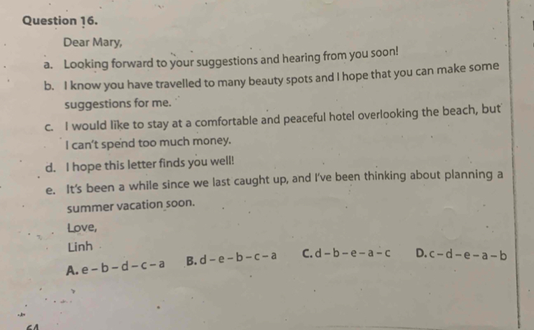 Dear Mary,
a. Looking forward to your suggestions and hearing from you soon!
b. I know you have travelled to many beauty spots and I hope that you can make some
suggestions for me.
c. I would like to stay at a comfortable and peaceful hotel overlooking the beach, but
I can't spend too much money.
d. I hope this letter finds you well!
e. It's been a while since we last caught up, and I've been thinking about planning a
summer vacation soon.
Love,
Linh
A. e-b-d-c-a B. d-e-b-c-a C. d-b-e-a-c D. c-d-e-a-b