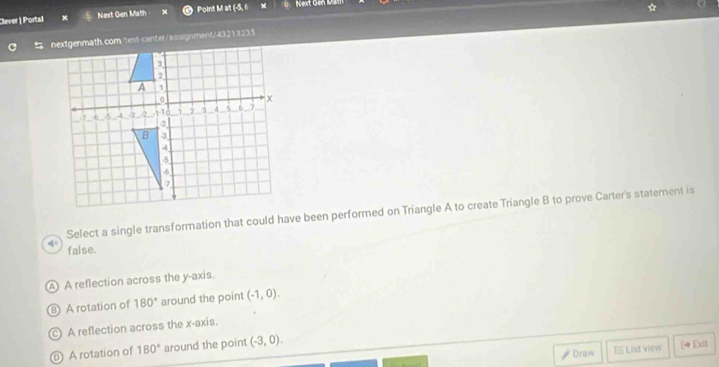 Clever | Portal Next Gen Math Point M at (-5, 6
nextgenmath.com/test-canter/assignment/43213235 ☆
Select a single transformation that could have been performed on Triangle A to create Triangle B to prove Carter's statement is
false.
A A reflection across the y-axis.
A rotation of 180° around the point (-1,0).
A reflection across the x-axis.
0 A rotation of 180° around the point (-3,0). 
Draw List view (4 Exit