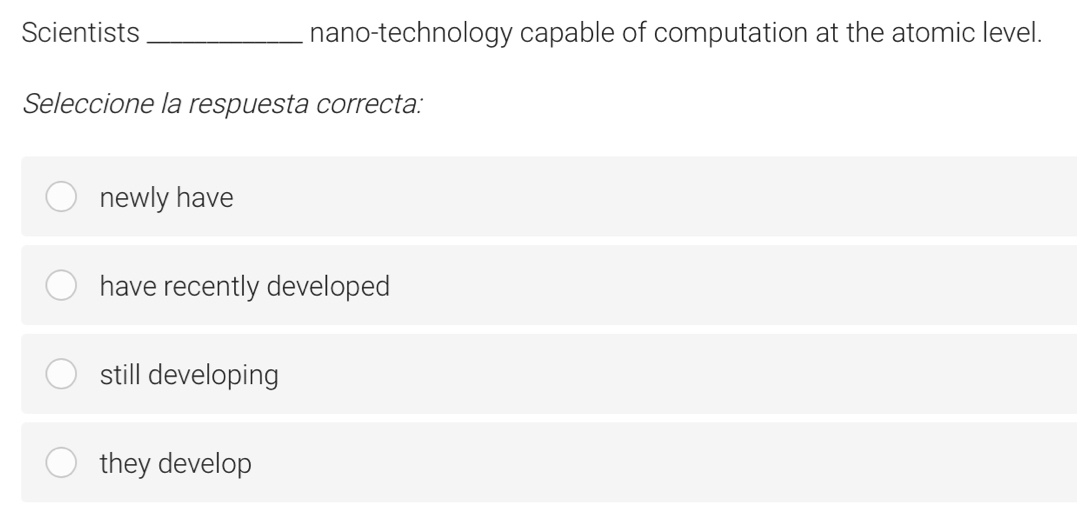 Scientists_ nano-technology capable of computation at the atomic level.
Seleccione la respuesta correcta:
newly have
have recently developed
still developing
they develop