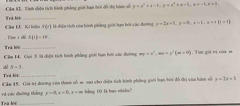 Tính diện tích hình phẳng giới hạn bởi đồ thị hàm số y=x^2+x-1, y=x^4+x-1, x=-1, x=1. 
Trả lời:_ 
Câu 13. Kí hiệu S(t) là diện tích của hình phẳng giới hạn bởi các đường y=2x+1, y=0, x=1, x=t(t>1)
Tìm 1 đề S(t)=10. 
Trả lời:_ 
Câu 14. Gọi S là diện tích hình phẳng giới hạn bởi các đường my=x^2, mx=y^2(m>0). Tìm giá trị của m 
dề S=3. 
Trả lời:_ 
Câu 15. Giá trị dương của tham số m sao cho diện tích hình phẳng giới hạn bởi đồ thị của hàm số y=2x+3
và các đường thắng y=0, x=0, x=m bằng 10 là bao nhiêu? 
Trả lời:_