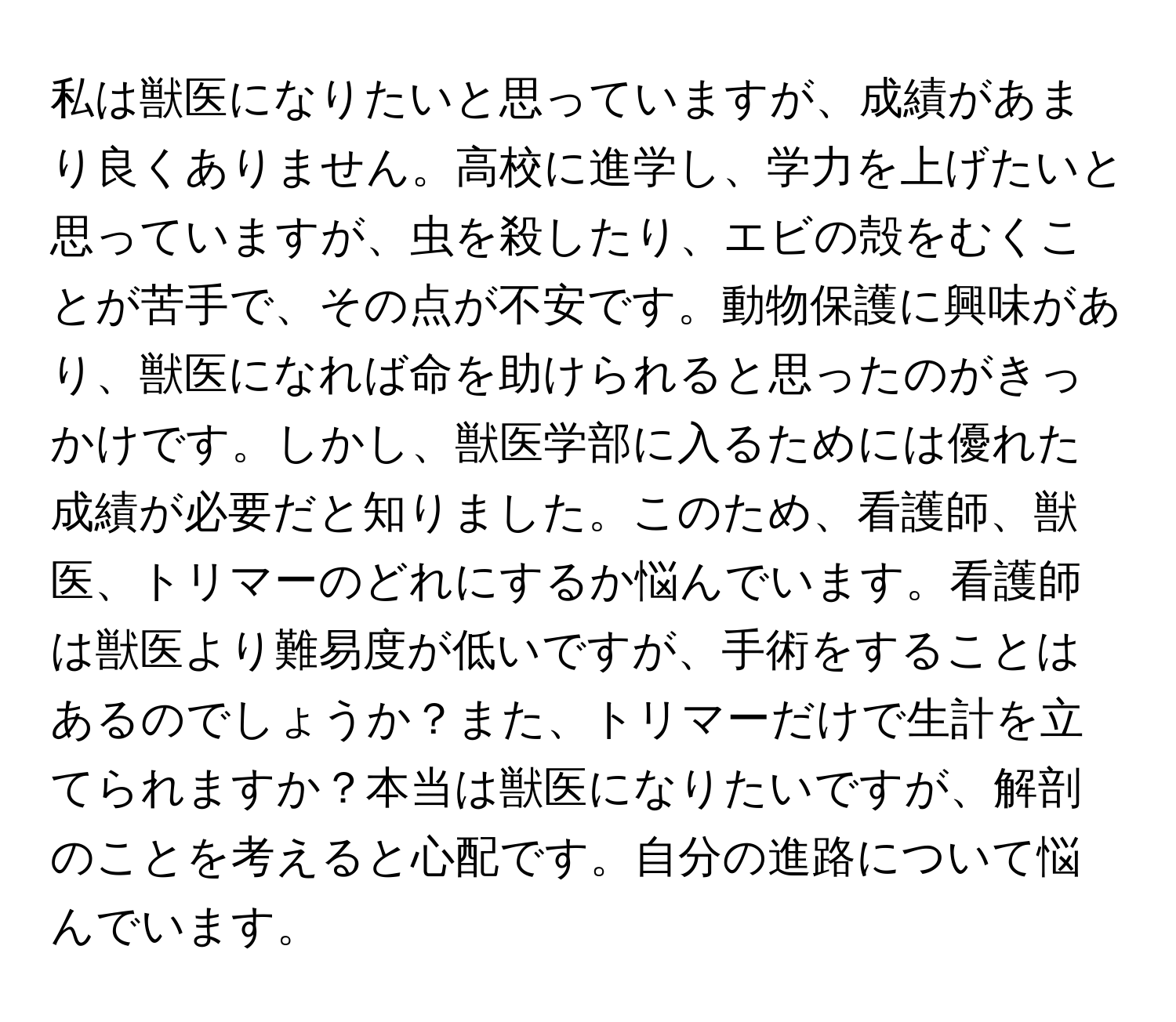 私は獣医になりたいと思っていますが、成績があまり良くありません。高校に進学し、学力を上げたいと思っていますが、虫を殺したり、エビの殻をむくことが苦手で、その点が不安です。動物保護に興味があり、獣医になれば命を助けられると思ったのがきっかけです。しかし、獣医学部に入るためには優れた成績が必要だと知りました。このため、看護師、獣医、トリマーのどれにするか悩んでいます。看護師は獣医より難易度が低いですが、手術をすることはあるのでしょうか？また、トリマーだけで生計を立てられますか？本当は獣医になりたいですが、解剖のことを考えると心配です。自分の進路について悩んでいます。