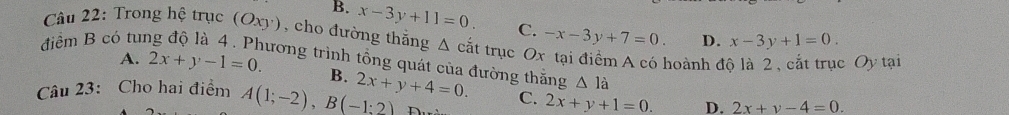 B. x-3y+11=0. C. -x-3y+7=0. D. x-3y+1=0. 
Câu 22: Trong hệ trục (Oxy), cho đường thắng Δ cắt trục O
điểm B có tuí
noành đ c Oy tại
ương trình tổng quát của đường thắng △ 1dot a
A. 2x+y-1=0. B.
Câu 23: Cho hai điểm A(1;-2), B(-1:2) 2x+y+4=0. C. 2x+y+1=0. D. 2x+y-4=0. 
n