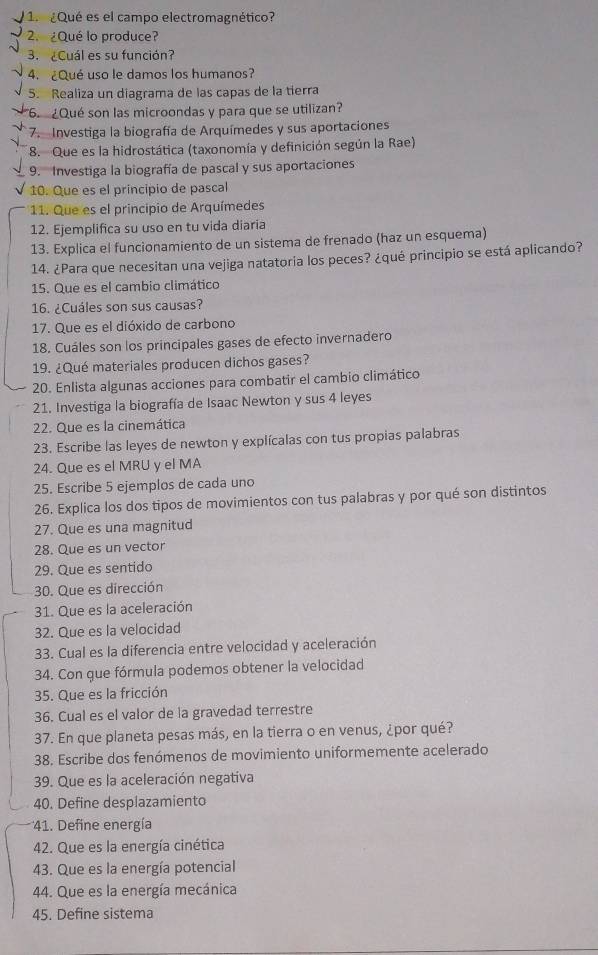 ¿Qué es el campo electromagnético?
2. ¿Qué lo produce?
3. ¿Cuál es su función?
4. ¿Qué uso le damos los humanos?
5. Realiza un diagrama de las capas de la tierra
¿Qué son las microondas y para que se utilizan?
7. Investiga la biografía de Arquímedes y sus aportaciones
8. Que es la hidrostática (taxonomía y definición según la Rae)
9.  Investiga la biografía de pascal y sus aportaciones
10. Que es el principio de pascal
11. Que es el principio de Arquímedes
12. Ejemplifica su uso en tu vida diaria
13. Explica el funcionamiento de un sistema de frenado (haz un esquema)
14. ¿Para que necesitan una vejiga natatoria los peces? ¿qué principio se está aplicando?
15. Que es el cambio climático
16. ¿Cuáles son sus causas?
17. Que es el dióxido de carbono
18. Cuáles son los principales gases de efecto invernadero
19. ¿Qué materiales producen dichos gases?
20. Enlista algunas acciones para combatir el cambio climático
21. Investiga la biografía de Isaac Newton y sus 4 leyes
22. Que es la cinemática
23. Escribe las leyes de newton y explícalas con tus propias palabras
24. Que es el MRU y el MA
25. Escribe 5 ejemplos de cada uno
26. Explica los dos tipos de movimientos con tus palabras y por qué son distintos
27. Que es una magnitud
28. Que es un vector
29. Que es sentido
30. Que es dirección
31. Que es la aceleración
32. Que es la velocidad
33. Cual es la diferencia entre velocidad y aceleración
34. Con gue fórmula podemos obtener la velocidad
35. Que es la fricción
36. Cual es el valor de la gravedad terrestre
37. En que planeta pesas más, en la tierra o en venus, ¿por qué?
38. Escribe dos fenómenos de movimiento uniformemente acelerado
39. Que es la aceleración negativa
40. Define desplazamiento
41. Define energía
42. Que es la energía cinética
43. Que es la energía potencial
44. Que es la energía mecánica
45. Define sistema