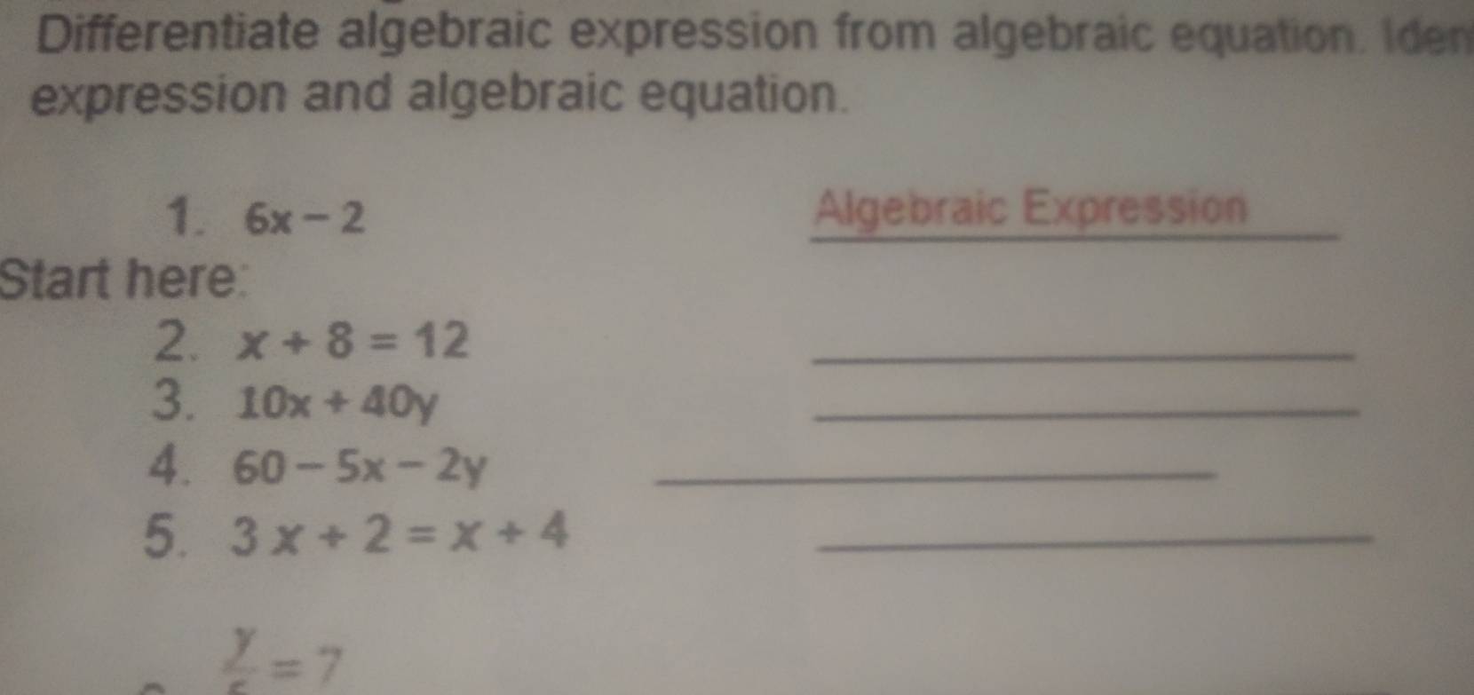 Differentiate algebraic expression from algebraic equation. Iden 
expression and algebraic equation. 
1. 6x-2 Algebraic Expression 
Start here: 
2. x+8=12
_ 
3. 10x+40y
_ 
4. 60-5x-2y _ 
5. 3x+2=x+4 _
 y/c =7