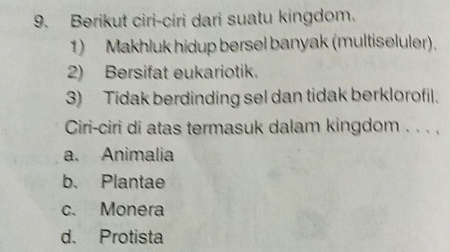 Berikut ciri-ciri dari suatu kingdom.
1) Makhluk hidup bersel banyak (multiseluler).
2) Bersifat eukariotik.
3) Tidak berdinding sel dan tidak berklorofil.
Ciri-ciri di atas termasuk dalam kingdom . . . .
a. Animalia
b. Plantae
c. Monéra
d. Protista