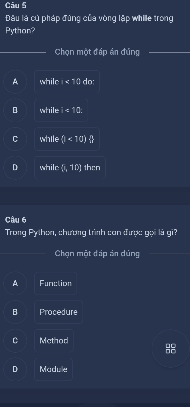 Đâu là cú pháp đúng của vòng lặp while trong
Python?
Chọn một đáp án đúng
A while i<10</tex> do:
B while i<10</tex>: 
while (i<10) o
D while (i,10) then
Câu 6
Trong Python, chương trình con được gọi là gì?
Chọn một đáp án đúng
A Function
B Procedure
C Method
D Module