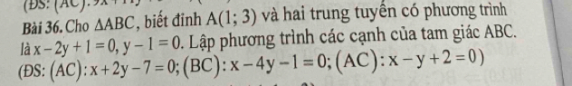 (ĐS: A 
Bài 36. Cho △ ABC , biết đinh A(1;3) và hai trung tuyền có phương trình
(DS:(AC):x+2y-7=0; (BC):x-4y-1=0; (AC):x-y+2=0) là x-2y+1=0, y-1=0. Lập phương trình các cạnh của tam giác ABC.