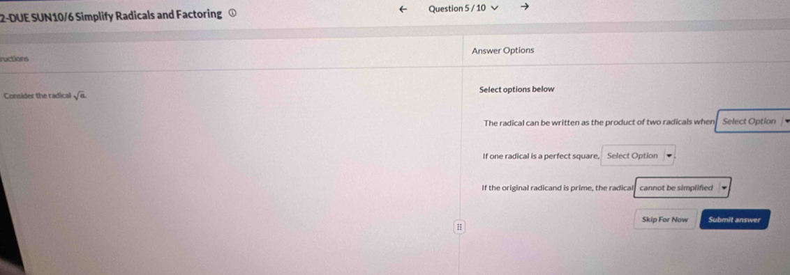 2-DUE SUN10/6 Simplify Radicals and Factoring ①
Question 5 / 10
ructions Answer Options
Consider the radical sqrt(a). Select options below
The radical can be written as the product of two radicals when Select Option
If one radical is a perfect square, Select Option
If the original radicand is prime, the radical cannot be simplifed
Skip For Now Submit answer
:;