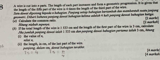 A wire is cut into n parts. The length of each part increases and form a geometric progression. It is given that 
the length of the fifth part of the wire is 4 times the length of the third part of the wire. 
Satu dawai dipotong kepada n bahagian. Panjang setiap bahagian bertambah dan membentuk suatu janjang 
geometri. Diberi bahawa panjang dawai bahagian kelima adalah 4 kali panjang dawai bahagian ketiga. 
(σ) Calculate the common ratio. [2 markah] [2 marks] 
Hitung nisbah sepunya. 
(6) If the total length of the wire is 1 533 cm and the length of the first part of the wire is 3 cm, calculate 
Jika jumlah panjang dawai ialah 1 533 cm dan panjang dawai bahagian pertama ialah 3 cm, hitung 
(i) the value of n, 
nilai n, 
(ii) the length, in cm, of the last part of the wire. 
panjang, dalam cm, dawai bahagian terakhir. 
[4 marks] 
[4 markah