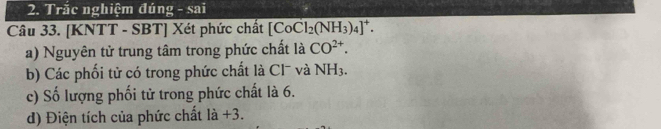 Trắc nghiệm đúng - sai 
Câu 33. [KNTT - SBT] Xét phức chất [CoCl_2(NH_3)_4]^+. 
a) Nguyên tử trung tâm trong phức chất là CO^(2+). 
b) Các phối tử có trong phức chất là Cl¯ và NH_3. 
c) Số lượng phối tử trong phức chất là 6. 
d) Điện tích của phức chất là +3.