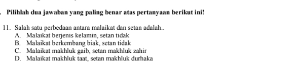 Pilihlah dua jawaban yang paling benar atas pertanyaan berikut ini!
11. Salah satu perbedaan antara malaikat dan setan adalah..
A. Malaikat berjenis kelamin, setan tidak
B. Malaikat berkembang biak, setan tidak
C. Malaikat makhluk gaib, setan makhluk zahir
D. Malaikat makhluk taat, setan makhluk durhaka