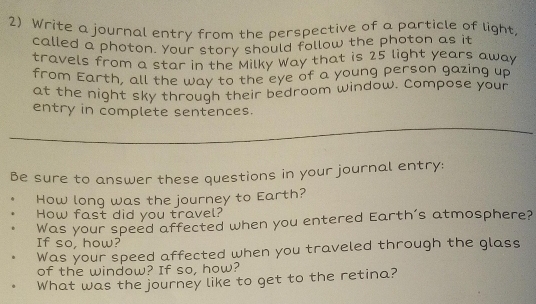 Write a journal entry from the perspective of a particle of light, 
called a photon. Your story should follow the photon as it 
travels from a star in the Milky Way that is 25 light years away 
from Earth, all the way to the eye of a young person gazing up 
at the night sky through their bedroom window. Compose your 
entry in complete sentences. 
Be sure to answer these questions in your journal entry: 
How long was the journey to Earth? 
How fast did you travel? 
Was your speed affected when you entered Earth's atmosphere? 
If so, how? 
Was your speed affected when you traveled through the glass 
of the window? If so, how? 
What was the journey like to get to the retina?