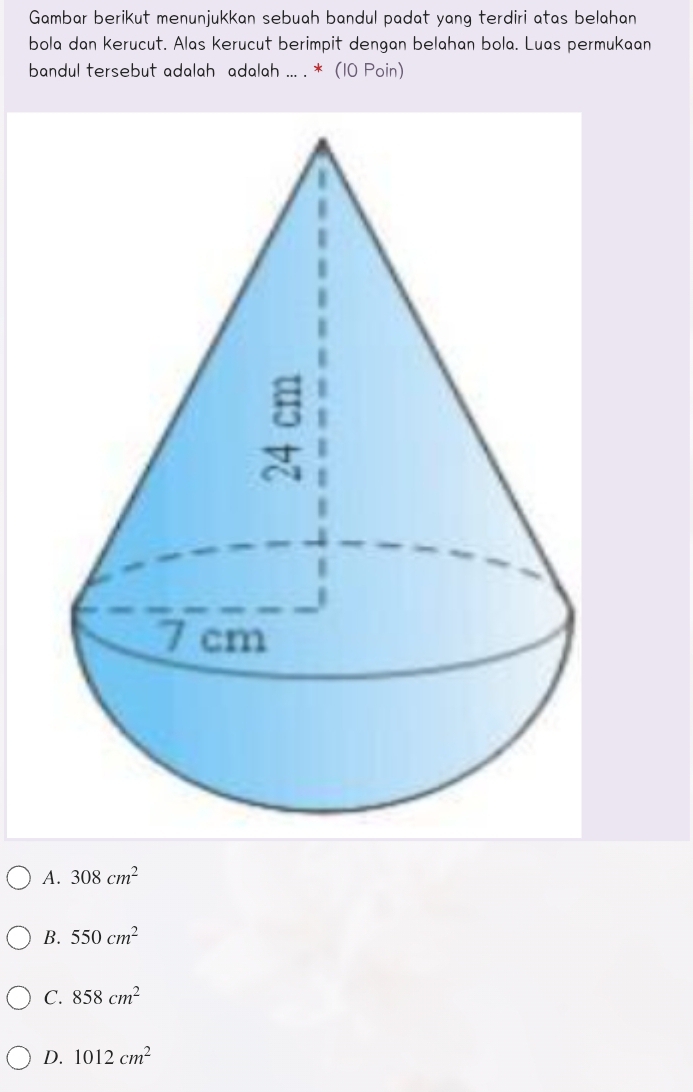 Gambar berikut menunjukkan sebuah bandul padat yang terdiri atas belahan
bola dan Kerucut. Alas Kerucut berimpit dengan belahan bola. Luas permukaan
bandul tersebut adalah adalah ... . * (10 Poin)
A. 308cm^2
B. 550cm^2
C. 858cm^2
D. 1012cm^2