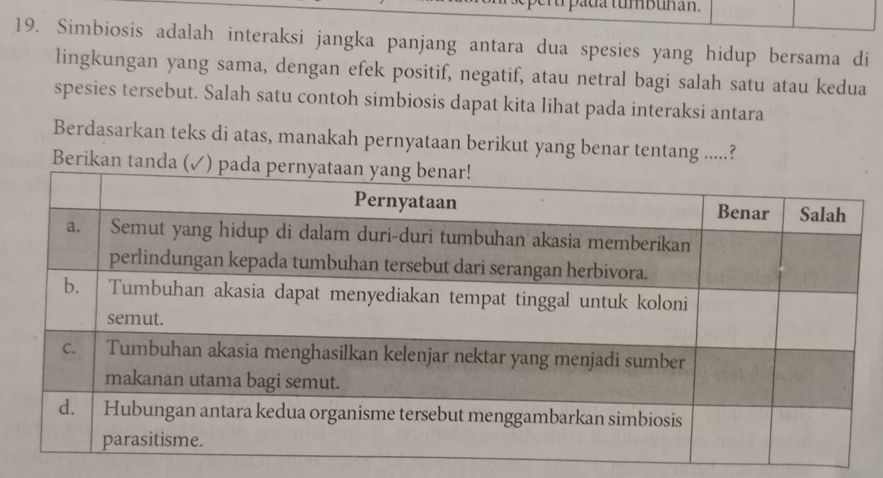 pada tumbuhan. 
19. Simbiosis adalah interaksi jangka panjang antara dua spesies yang hidup bersama di 
lingkungan yang sama, dengan efek positif, negatif, atau netral bagi salah satu atau kedua 
spesies tersebut. Salah satu contoh simbiosis dapat kita lihat pada interaksi antara 
Berdasarkan teks di atas, manakah pernyataan berikut yang benar tentang .....? 
Berika