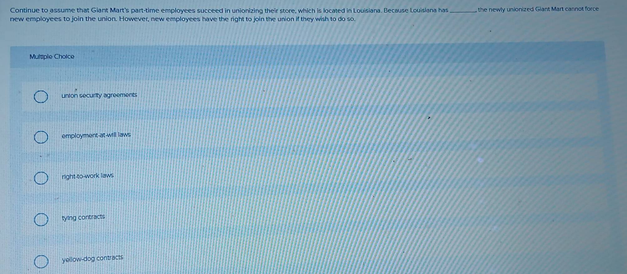 Continue to assume that Giant Mart's part-time employees succeed in unionizing their store, which is located in Louisiana. Because Louisiana has _ the newly unionized Giant Mart cannot force
new employees to join the union. However, new employees have the right to join the union if they wish to do so.
Multiple Choice
union security agreements
employment-at-will laws
right-to-work laws
tying contracts
yellow-dog contracts