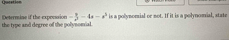 Question 
Determine if the expression - 9/s^3 -4s-s^5 is a polynomial or not. If it is a polynomial, state 
the type and degree of the polynomial.