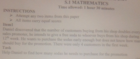 MATHEMATICS 
Time allowed: 1 hour 30 minutes 
INSTRUCTIONS 
Attempt any two items from this paper 
All items carry equal scores 
1tem1 
Daniel discovered that the number of customers buying from his shop doubles every 
sales promoter, he intends to give a free soda to whoever buys from his shop during
12^(th) week. He wants to purchase the sodas early enough but does not know how ma 
should buy for the promotion. There were only 4 customers in the first week. 
Task 
Help Daniel to find how many sodas he needs to purchase for the promotion