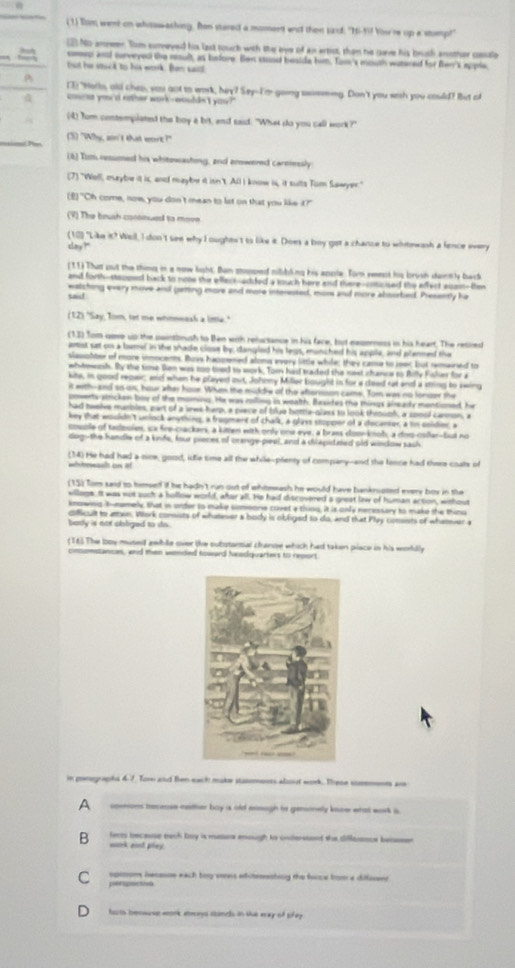 (1) Tom went on whosw-aching. Bon stared a moment wist then szid: "Ni-M! Yow're up a stmp!
(2) No arneer. Tom soreyed his last touch with the eye of an artist, than he cave his brush another csale
 sop and surveyed the rosulh, as tsfore. Ben sond beside him. Tom's mouth watered for ften's apple,
but he stack to his work. Ben saild
(3) "Horls, ald chep, yau aot to work, hey? Say-I'm going somming. Don't you sesh you could? But af
couese you'd nather work-wouddn't yos?"
A (4) Tom contemplated the boy a bit, and said. "What do you call work?"
Pan (5) "Why, sn't that wort?"
(6) Tom resumed his whitowashing, and anowered carenesly
(7) "Well, marybe it is, and maybe it isn't. All I know is, it sults Tor Sawyer."
(E) "Oh come, now, you don't mean to lst on that you like it?"
(V) The brush cosonued to movn
( 10) "Like it? Well, I don't see why I oughen't to like it. Does a boy got a chance to whitowash a fence every
clay?"
(11) That sut the thimg in a now light. Ban sosped nibbling his ansle. Torn yeent his brush daintly back
and forth-stooped back to note this ellact-added a touch here and there-onosed the effect aisam-tm
said watching every move anl gatting more and more interested, mor and more absorbed. Presently he
(12) "Say, Tom, tet me whinnwesk a intle."
(13) Tom soe up the paintbrush to Ben with reluctance in his face, but exserness in his heart. The retired
amist sat on a bamel in the shade close by, dangled his legs, munched his apple, and plermed the
slasphter of more inmocents. Bovs happened aloms every little while; they came to jeer; but remaired to
whitmeh. By the tose San was too toed to work. Tom had traded the nest chance to Billy Fisher for a
kite, in good reoair; ad when he played out, Johnny Millar bought in for a deed rat and a string to swing
it with-and so os, hour after hose. Whm the midde of the afterssion came. Tom was no lonser the
poverts stricken bou of the moming. He was rolling is wealth. Besites the things alrearly montioned, hie
had heeive murbles, part of a sres harp, a piece of tlye bottla-glass to look throuph, a soool carmn  
key that wouldn't welock anymhing, a fragment of thalk, a glass stopper of a docanter, a sm coldier, a
couple of tadooles, ia fre-crackers, a kitten with only one eye; a brass doon knob; a don-collar-but no
dog-the handle of a knfs, four pieces of orange-peel, and a dilapidated old window sash
(14) He had had a nice, good, ie time all the while-plenty of company--and the fonce had there coals of
wtewast on #
(15) Tom said to hmself if he hadn't run out of whtewash he would have banknoted every boy in the
willaga. It was not such a hollow world, after all. He had discovered s great lew of human action, whout
knowing tonamely, that in under to make simoone covet a thing, it is only necessary to make the thing
cofficult to atten, Work conists of whatever a body is obliged to do, and that Play comests of whateier a
body is nox obliged to ds.
(16). The boy mused awhile over the substantial chanse which had taken place in his worldly
cmumstances, and then wended toward headquarters to report
in parographs 4:7. Tore and Ben each make stasmonts alsout work. These sommonts ane
A cneses tecense ceitter boy a old einogh in genonely koow what work is
B ferts because each boy is mature enough to understond the diflaamce benssen 
muck aost pley.
C npsom iecasme each boy veews whitnesting the fwce from a diffeent
peripoctovn
harts benwese wonk aereys stimcls in the wray of tifey .