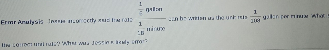 Error Analysis Jessie incorrectly said the rate frac  1/6 gallon 1/18 minute can be written as the unit rate  1/108  gallon per minute. What is 
the correct unit rate? What was Jessie's likely error?