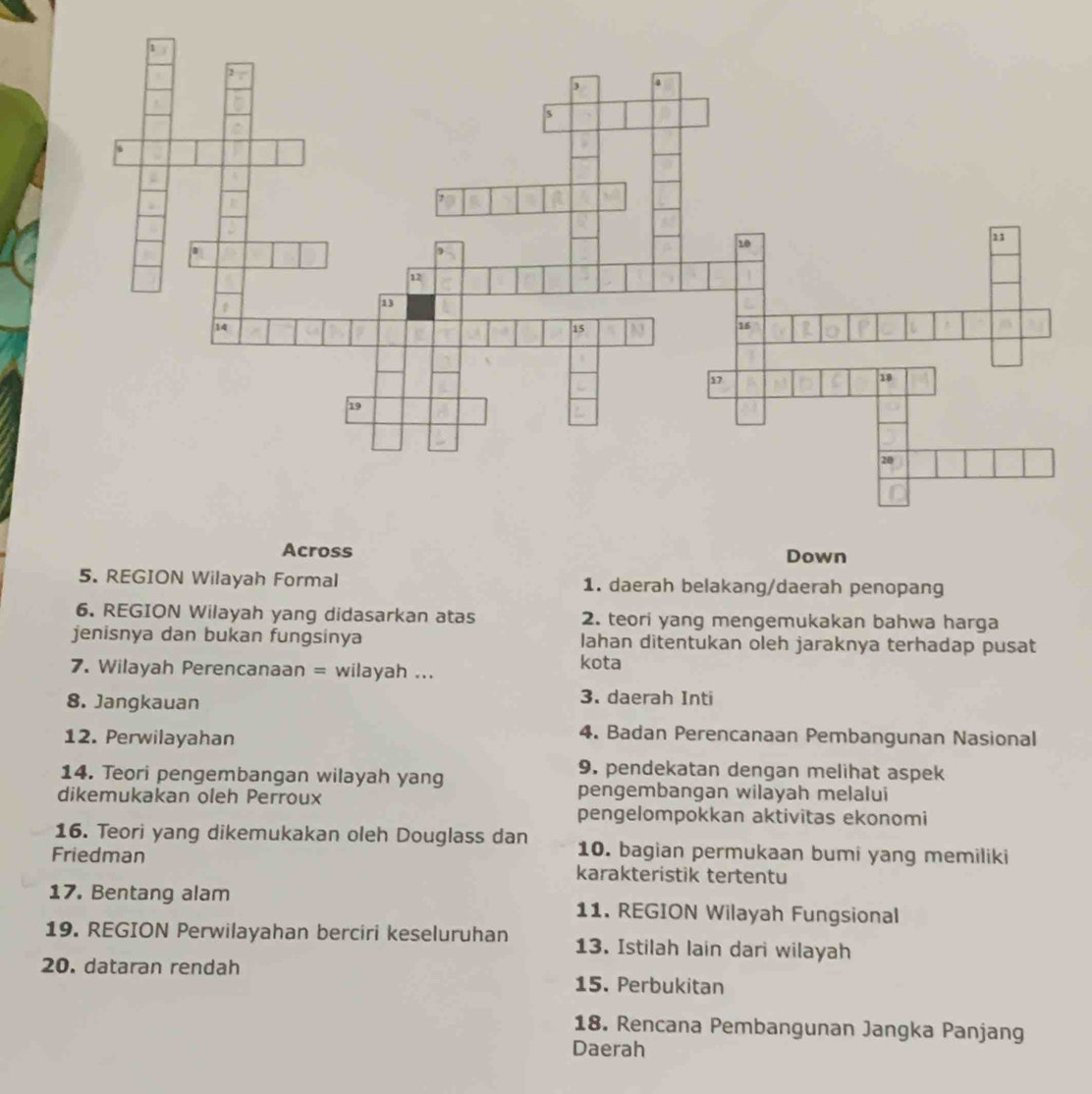 REGION Wilayah Formal 1. daerah belakang/daerah penopang
6. REGION Wilayah yang didasarkan atas 2. teori yang mengemukakan bahwa harga
jenisnya dan bukan fungsinya lahan ditentukan oleh jaraknya terhadap pusat
7. Wilayah Perencanaan = wilayah ... kota
8. Jangkauan
3. daerah Inti
12. Perwilayahan
4. Badan Perencanaan Pembangunan Nasional
14. Teori pengembangan wilayah yang
9. pendekatan dengan melihat aspek
dikemukakan oleh Perroux
pengembangan wilayah melalui
pengelompokkan aktivitas ekonomi
16. Teori yang dikemukakan oleh Douglass dan 10. bagian permukaan bumi yang memiliki
Friedman karakteristik tertentu
17. Bentang alam 11. REGION Wilayah Fungsional
19. REGION Perwilayahan berciri keseluruhan 13. Istilah lain dari wilayah
20. dataran rendah 15. Perbukitan
18. Rencana Pembangunan Jangka Panjang
Daerah