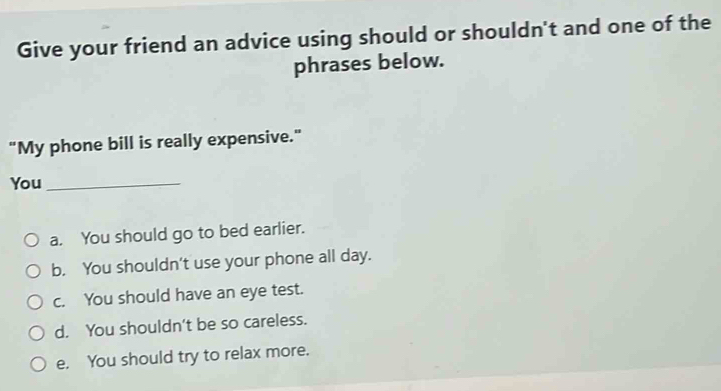 Give your friend an advice using should or shouldn't and one of the
phrases below.
"My phone bill is really expensive."
You_
a. You should go to bed earlier.
b. You shouldn't use your phone all day.
c. You should have an eye test.
d. You shouldn't be so careless.
e. You should try to relax more.