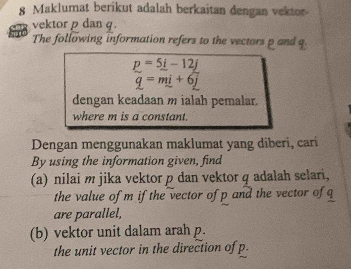 Maklumat berikut adalah berkaitan dengan vektor 
vektor p dan q. 
The following information refers to the vectors p and q
p=5i-12j
q=mi+6j
dengan keadaan m ialah pemalar. 
where m is a constant. 
Dengan menggunakan maklumat yang diberi, cari 
By using the information given, find 
(a) nilai m jika vektor p dan vektor q adalah selari, 
the value of m if the vector of p and the vector of q
are parallel, 
(b) vektor unit dalam arah p. 
the unit vector in the direction of p.