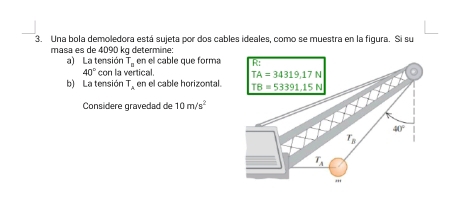 Una bola demoledora está sujeta por dos cables ideales, como se muestra en la figura. Si su
masa es de 4090 kg determine:
a) La tensión T_□  en el cablé que forma
40° con la vertical. 
b) La tensión T_A en el cable horizontal. 
Considere gravedad de 10m/s^2