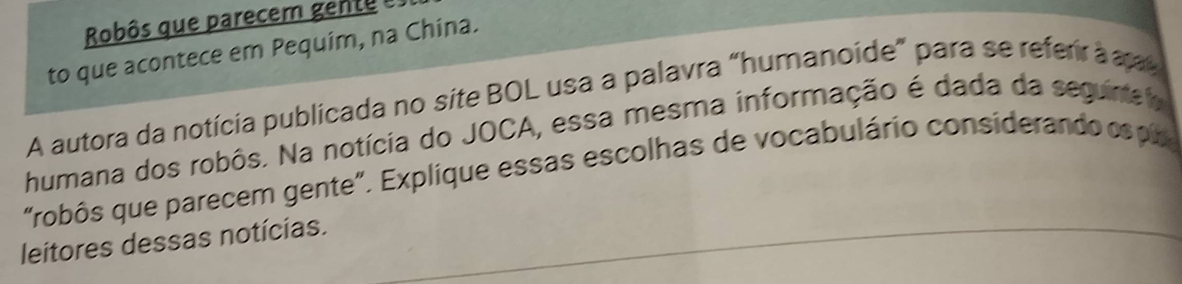 Robôs que parecem gento 
to que acontece em Pequim, na China. 
A autora da notícia publicada no site BOL usa a palavra "humanoide" para se referir à a 
humana dos robôs. Na notícia do JOCA, essa mesma informação é dada da seguirel 
"robôs que parecem gente". Explíque essas escolhas de vocabulário considerando esp 
leitores dessas notícias.