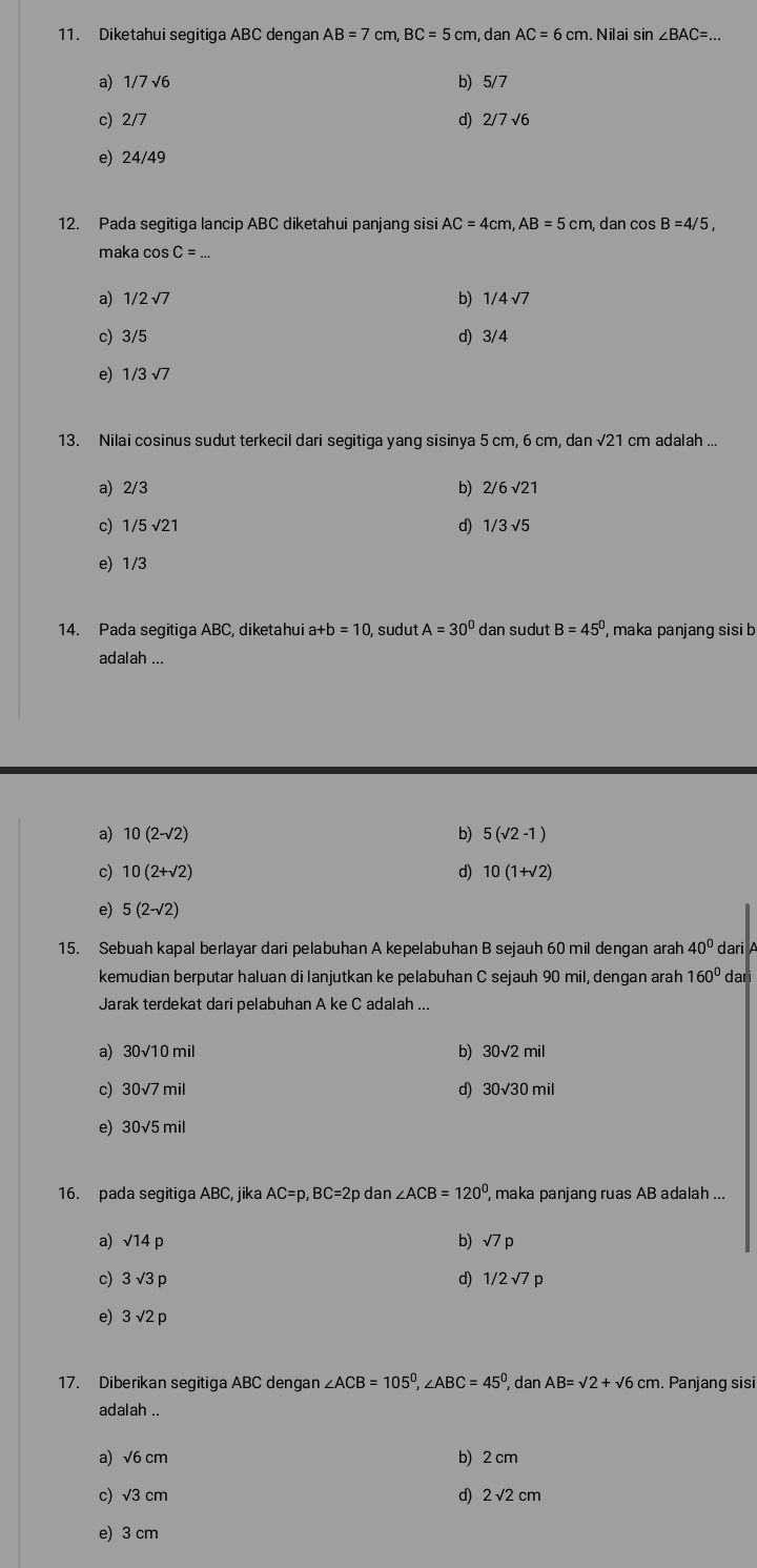 Diketahui segitiga ABC dengan AB=7cm,BC=5cm , dan AC=6cm. Nilai sin ∠ BAC=...
a) 1/7sqrt(6) b) 5/7
c) 2/7 d) 2/7sqrt(6)
e) 24/49
12. Pada segitiga lancip ABC diketahui panjang sisi AC=4cm,AB=5cm , dan cos B=4/5,
maka cos C=
a) 1/2 √7 b 1/4sqrt(7)
c) 3/5 d) 3/4
e) 1/ 3 √7
13. Nilai cosinus sudut terkecil dari segitiga yang sisinya 5 cm, 6 cm, dan √21 cm adalah ...
a) 2/3 b) 2/6sqrt(21)
d)
c) 1/5 √21 1/3sqrt(5)
e) 1/3
14. Pada segitiga ABC, diketahui a+b=10 , sudut A=30° dan sudut B=45° , maka panjang sisi b
adalah
a) 10(2-sqrt(2)) b) 5(sqrt(2)-1)
c) 10(2+sqrt(2)) d) 10(1+sqrt(2))
e) 5(2-sqrt(2))
15. Sebuah kapal berlayar dari pelabuhan A kepelabuhan B sejauh 60 mil dengan arah 40° dari A
kemudian berputar haluan di lanjutkan ke pelabuhan C sejauh 90 mil, dengan arah 160° dari
Jarak terdekat dari pelabuhan A ke C adalah ...
a) 30sqrt(10)mi b) 30sqrt(2)mil
c) 30sqrt(7)mil d) 30sqrt(30)mil
e) 30sqrt(5)mil
16. pada segitiga ABC, jika AC=p,BC=2 2p dan ∠ ACB=120° , maka panjang ruas AB adalah ...
a) sqrt(14)p b) sqrt(7)p
c) 3sqrt(3)p d) 1/2sqrt(7)p
e) 3sqrt(2)p
17. Diberikan segitiga ABC dengan ∠ ACB=105°,∠ ABC=45° , dan AB=sqrt(2)+sqrt(6)cm. Panjang sisi
adalah ..
a) √6 cm b) 2 cm
c) √3 cm d) 2 √2cm
e) 3 cm