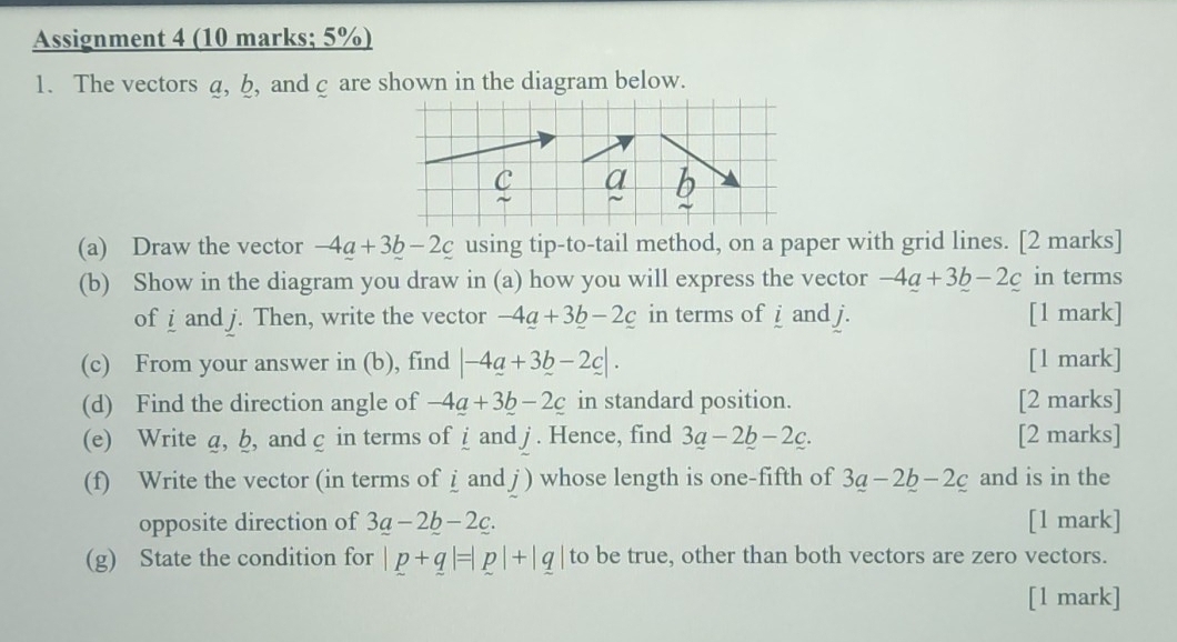 Assignment 4 (10 marks; 5%) 
1. The vectors a, b, and c are shown in the diagram below. 
(a) Draw the vector -4a+3b-2c using tip-to-tail method, on a paper with grid lines. [2 marks] 
(b) Show in the diagram you draw in (a) how you will express the vector -4_ a+3_ b-2_ c in terms 
of i and j. Then, write the vector -4_ a+3_ b-2_ c in terms of i and j. [1 mark] 
(c) From your answer in (b), find |-4a+3b-2c|. [1 mark] 
(d) Find the direction angle of -4a+3b-2c in standard position. [2 marks] 
(e) Write д, b, and c in terms of i and j. Hence, find 3a-2b-2c. [2 marks] 
(f) Write the vector (in terms of i and j ) whose length is one-fifth of 3a-2b-2c and is in the 
opposite direction of 3a-2b-2c. [1 mark] 
(g) State the condition for |p+q|=|p|+|q| to be true, other than both vectors are zero vectors. 
[1 mark]