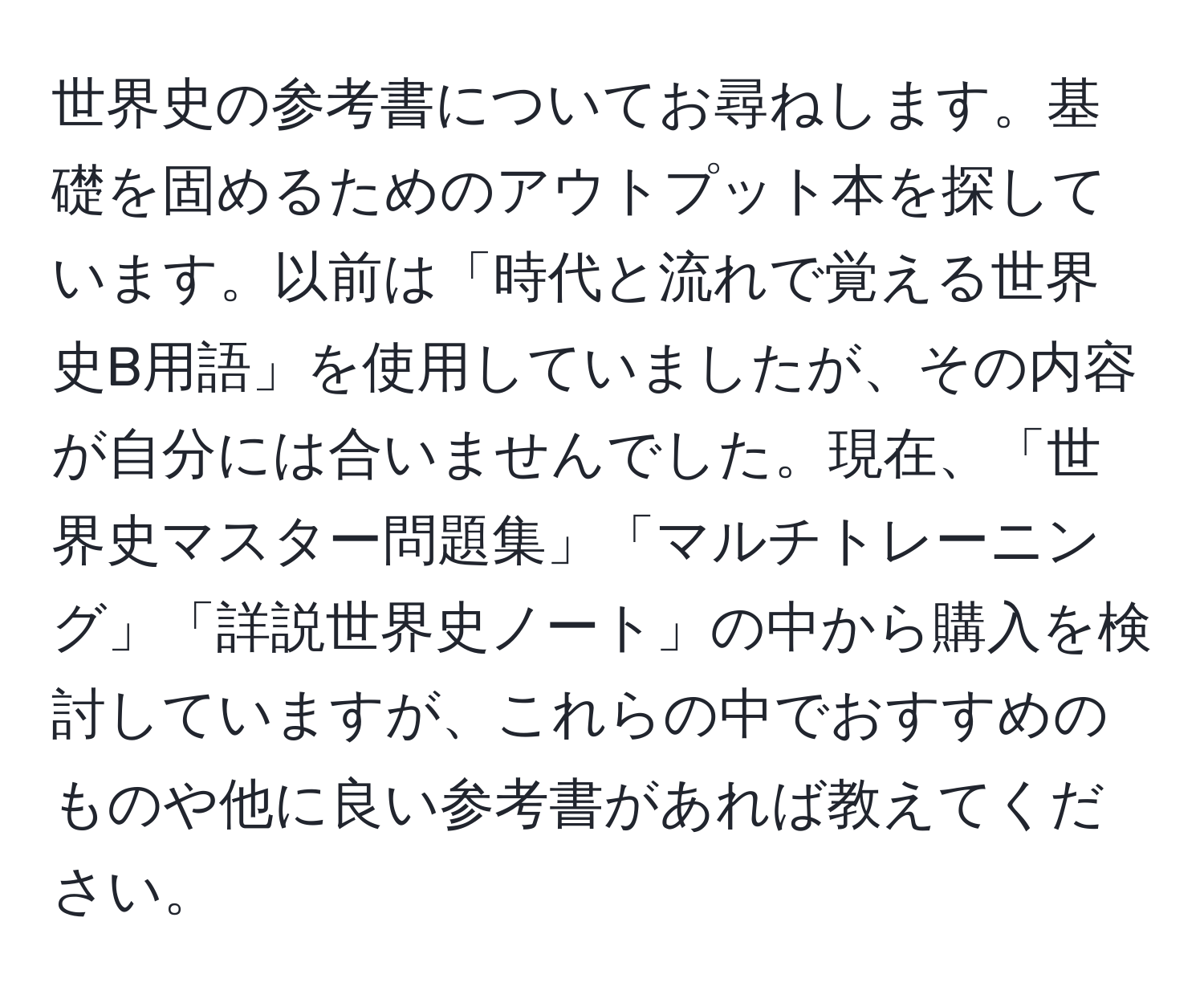 世界史の参考書についてお尋ねします。基礎を固めるためのアウトプット本を探しています。以前は「時代と流れで覚える世界史B用語」を使用していましたが、その内容が自分には合いませんでした。現在、「世界史マスター問題集」「マルチトレーニング」「詳説世界史ノート」の中から購入を検討していますが、これらの中でおすすめのものや他に良い参考書があれば教えてください。