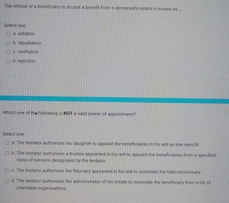 The refusal of a beneficiary to accept a benefit from a deceased's estate is known as ...
Select one:
a. adiation
b. repudiation
c. restitution
d. rejection
Which one of the following is NOT a valid power of appointment?
Select one
a. The testator authorises his daughter to appoint the beneficiares in his will as she sees fit.
b. The testator authorises a trustee appointed in his will to appoint the beneficiaries from a specified
class of persons designated by the testator.
c. The testator authorises the fiduciary appointed in his will to nominate the fidelcommissary.
d. The testator authorises the administrator of his estate to nominate the beneficiary from a list of
charitable organisations.