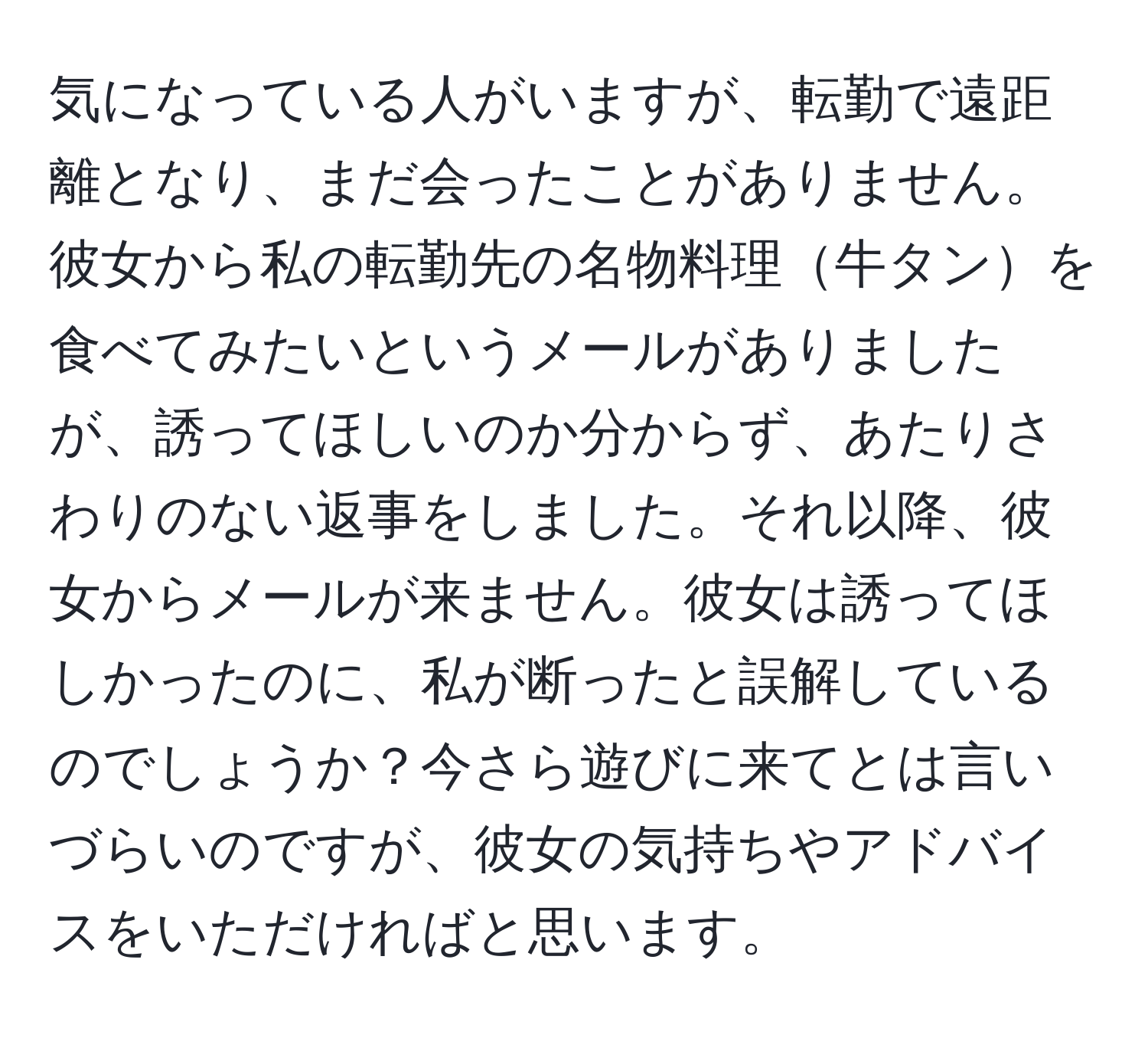 気になっている人がいますが、転勤で遠距離となり、まだ会ったことがありません。彼女から私の転勤先の名物料理牛タンを食べてみたいというメールがありましたが、誘ってほしいのか分からず、あたりさわりのない返事をしました。それ以降、彼女からメールが来ません。彼女は誘ってほしかったのに、私が断ったと誤解しているのでしょうか？今さら遊びに来てとは言いづらいのですが、彼女の気持ちやアドバイスをいただければと思います。