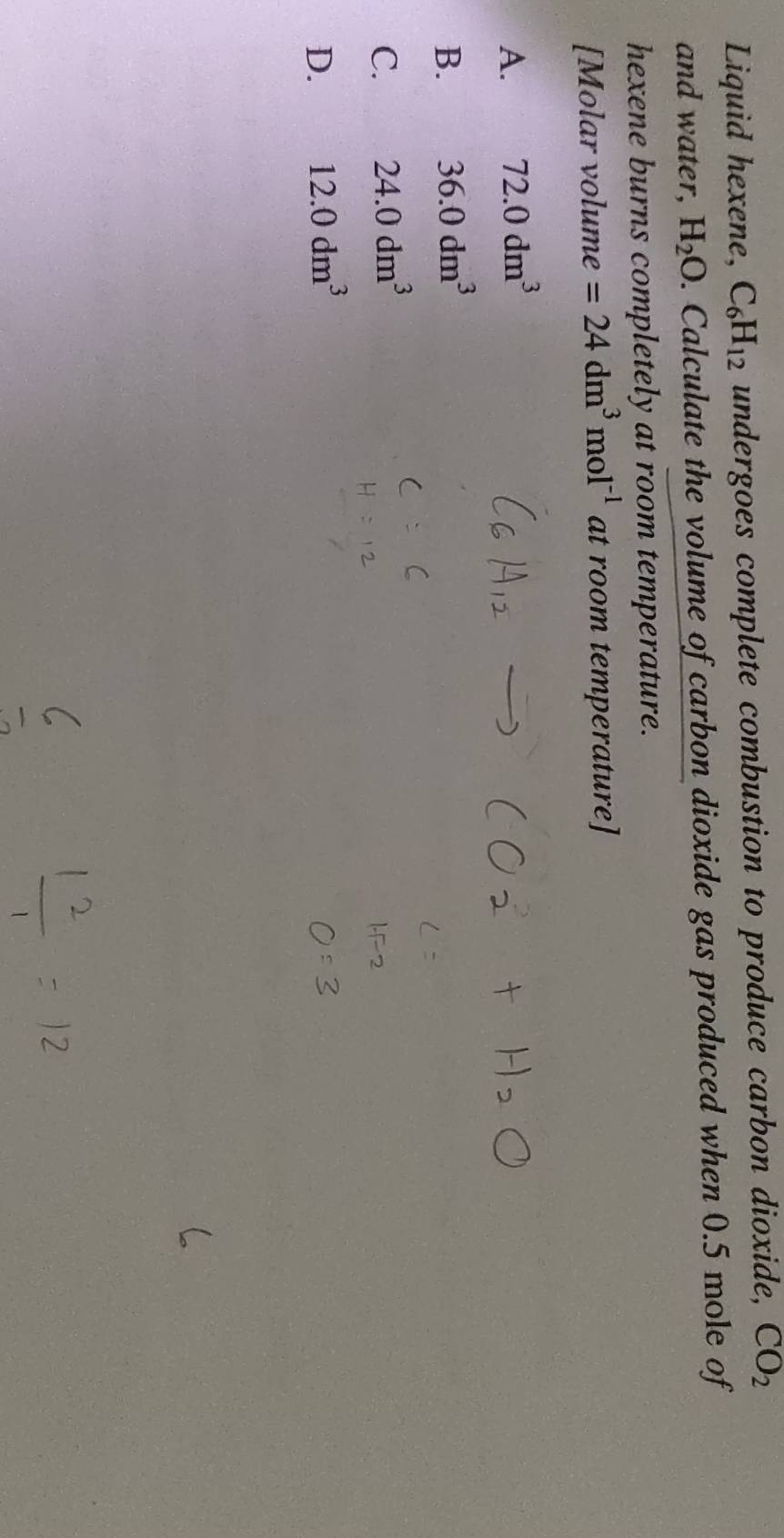 Liquid hexene, C_6H_12 undergoes complete combustion to produce carbon dioxide, CO_2
and water, H_2O. Calculate the volume of carbon dioxide gas produced when 0.5 mole of
hexene burns completely at room temperature.
[Molar volume =24dm^3mol^(-1) at room temperature]
A. 72.0dm^3
B. 36.0dm^3
C. 24.0dm^3
D. 12.0dm^3