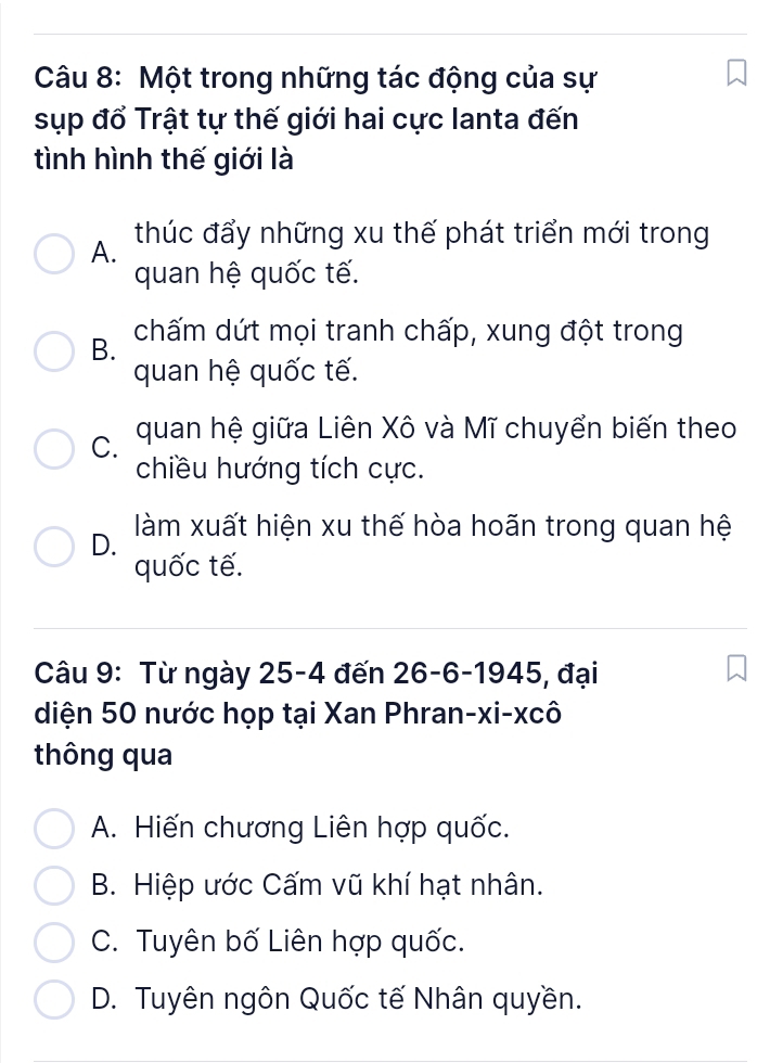 Một trong những tác động của sự
sụp đổ Trật tự thế giới hai cực lanta đến
tình hình thế giới là
A. thúc đẩy những xu thế phát triển mới trong
quan hệ quốc tế.
B. chấm dứt mọi tranh chấp, xung đột trong
quan hệ quốc tế.
C. quan hệ giữa Liên Xô và Mĩ chuyển biến theo
chiều hướng tích cực.
D. làm xuất hiện xu thế hòa hoãn trong quan hệ
quốc tế.
Câu 9: Từ ngày 25-4 đến 26 - 6 -1945, đại
diện 50 nước họp tại Xan Phran-xi-xcô
thông qua
A. Hiến chương Liên hợp quốc.
B. Hiệp ước Cấm vũ khí hạt nhân.
C. Tuyên bố Liên hợp quốc.
D. Tuyên ngôn Quốc tế Nhân quyền.