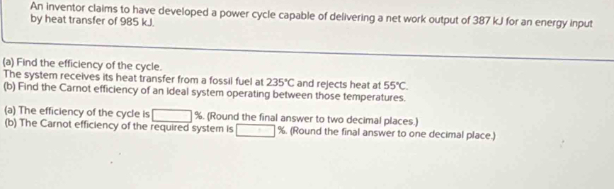 An inventor claims to have developed a power cycle capable of delivering a net work output of 387 kJ for an energy input 
by heat transfer of 985 kJ. 
(a) Find the efficiency of the cycle. 
The system receives its heat transfer from a fossil fuel at 235°C and rejects heat at 55°C. 
(b) Find the Carnot efficiency of an ideal system operating between those temperatures. 
(a) The efficiency of the cycle is^^circ  %. (Round the final answer to two decimal places.) 
(b) The Carnot efficiency of the required system is □ %. (Round the final answer to one decimal place.)