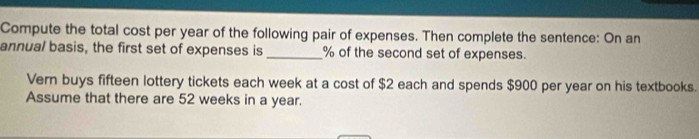 Compute the total cost per year of the following pair of expenses. Then complete the sentence: On an 
annual basis, the first set of expenses is _ % of the second set of expenses. 
Vern buys fifteen lottery tickets each week at a cost of $2 each and spends $900 per year on his textbooks. 
Assume that there are 52 weeks in a year.